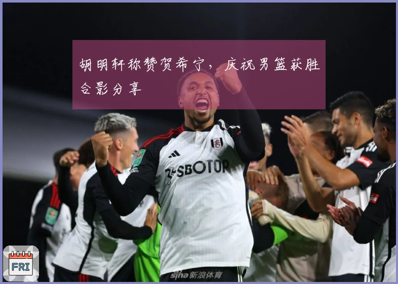 胡明轩称赞贺希宁，庆祝男篮获胜合影分享