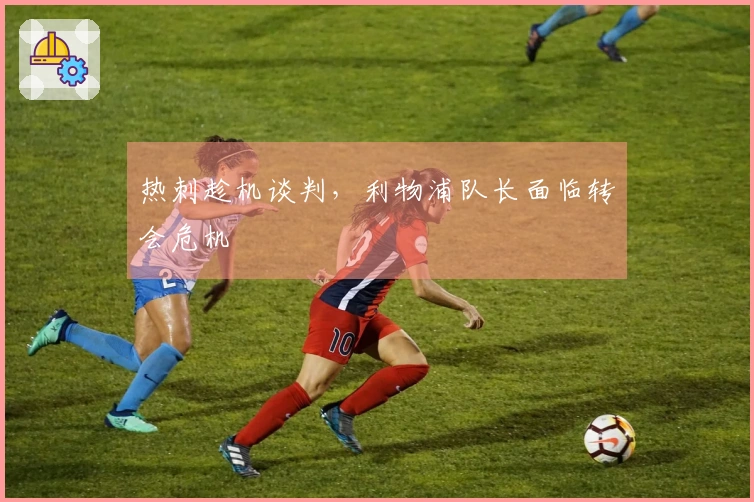 热刺趁机谈判，利物浦队长面临转会危机