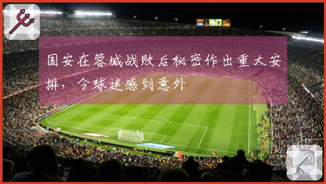 国安在蓉城战败后秘密作出重大安排，令球迷感到意外