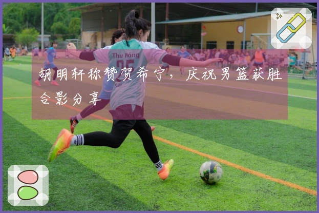 胡明轩称赞贺希宁，庆祝男篮获胜合影分享