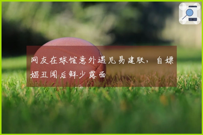 网友在球馆意外遇见易建联，自嫖娼丑闻后鲜少露面